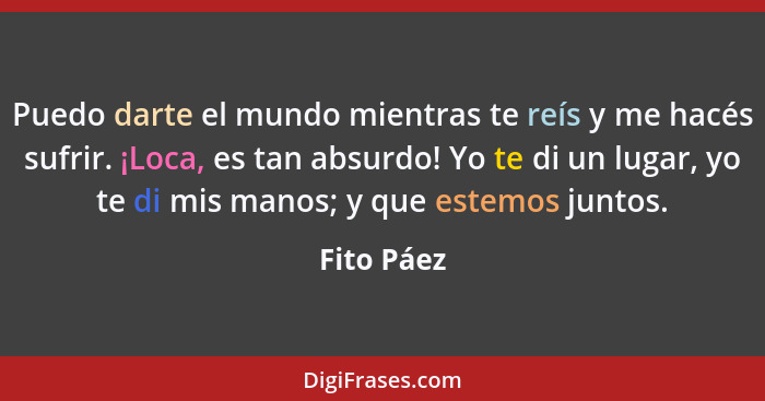 Puedo darte el mundo mientras te reís y me hacés sufrir. ¡Loca, es tan absurdo! Yo te di un lugar, yo te di mis manos; y que estemos junto... - Fito Páez