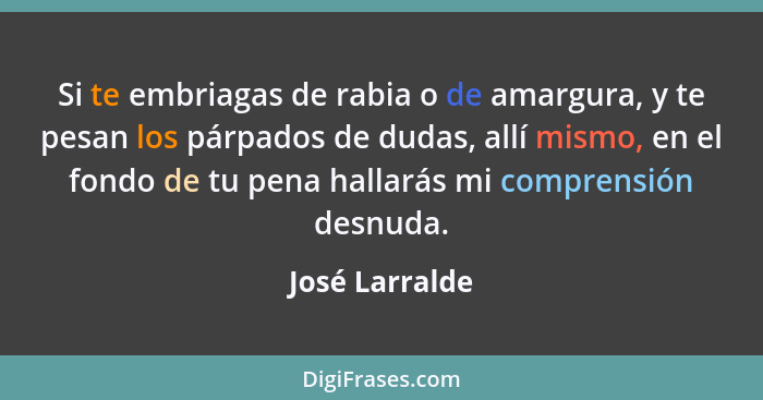 Si te embriagas de rabia o de amargura, y te pesan los párpados de dudas, allí mismo, en el fondo de tu pena hallarás mi comprensión d... - José Larralde