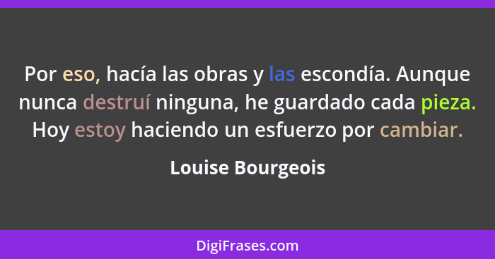 Por eso, hacía las obras y las escondía. Aunque nunca destruí ninguna, he guardado cada pieza. Hoy estoy haciendo un esfuerzo por c... - Louise Bourgeois