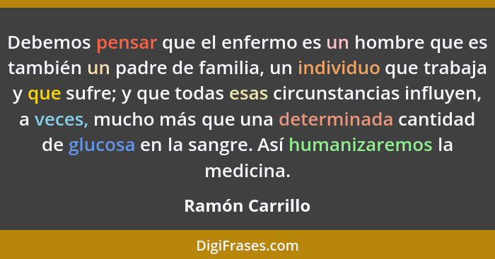 Debemos pensar que el enfermo es un hombre que es también un padre de familia, un individuo que trabaja y que sufre; y que todas esas... - Ramón Carrillo