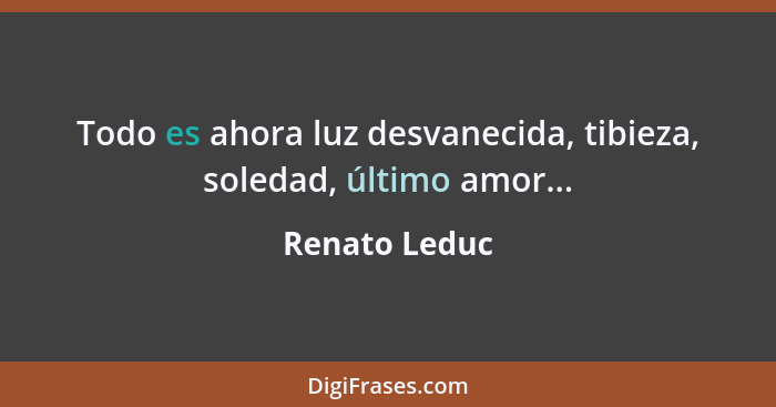Todo es ahora luz desvanecida, tibieza, soledad, último amor...... - Renato Leduc