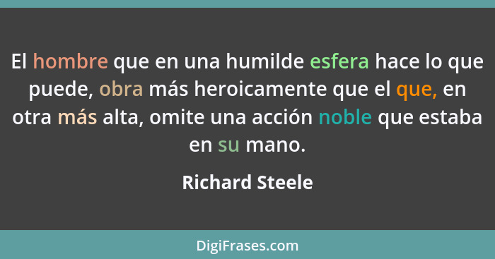 El hombre que en una humilde esfera hace lo que puede, obra más heroicamente que el que, en otra más alta, omite una acción noble que... - Richard Steele