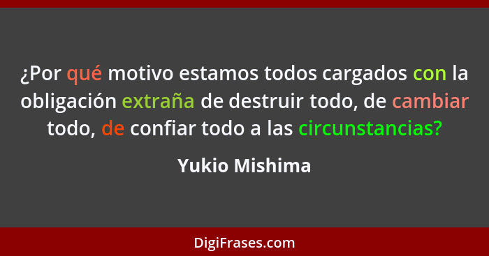 ¿Por qué motivo estamos todos cargados con la obligación extraña de destruir todo, de cambiar todo, de confiar todo a las circunstanci... - Yukio Mishima