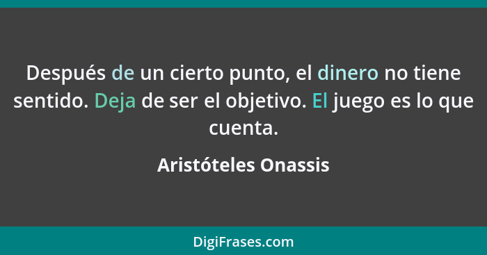 Después de un cierto punto, el dinero no tiene sentido. Deja de ser el objetivo. El juego es lo que cuenta.... - Aristóteles Onassis