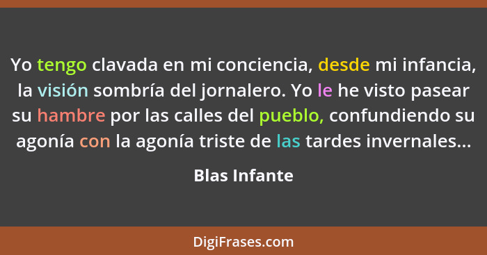 Yo tengo clavada en mi conciencia, desde mi infancia, la visión sombría del jornalero. Yo le he visto pasear su hambre por las calles d... - Blas Infante