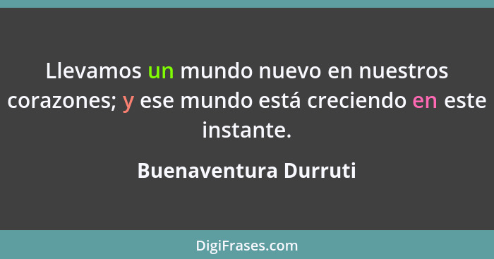 Llevamos un mundo nuevo en nuestros corazones; y ese mundo está creciendo en este instante.... - Buenaventura Durruti