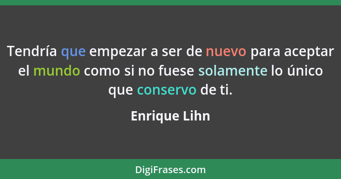 Tendría que empezar a ser de nuevo para aceptar el mundo como si no fuese solamente lo único que conservo de ti.... - Enrique Lihn