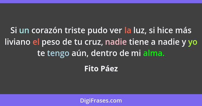 Si un corazón triste pudo ver la luz, si hice más liviano el peso de tu cruz, nadie tiene a nadie y yo te tengo aún, dentro de mi alma.... - Fito Páez