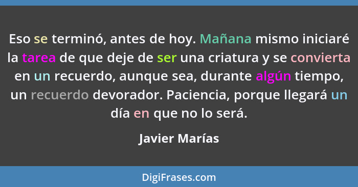 Eso se terminó, antes de hoy. Mañana mismo iniciaré la tarea de que deje de ser una criatura y se convierta en un recuerdo, aunque sea... - Javier Marías