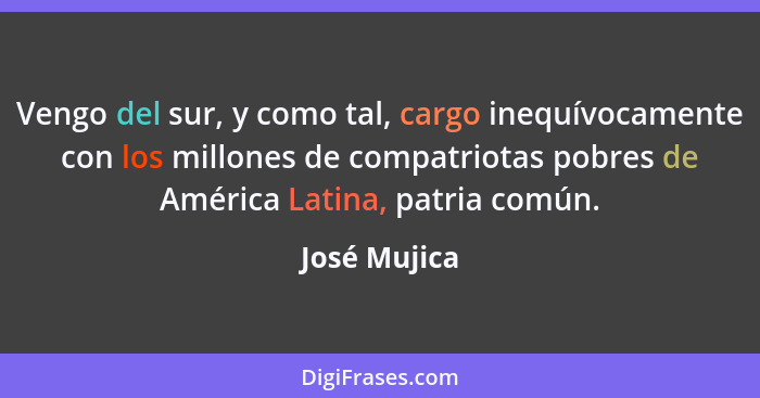 Vengo del sur, y como tal, cargo inequívocamente con los millones de compatriotas pobres de América Latina, patria común.... - José Mujica