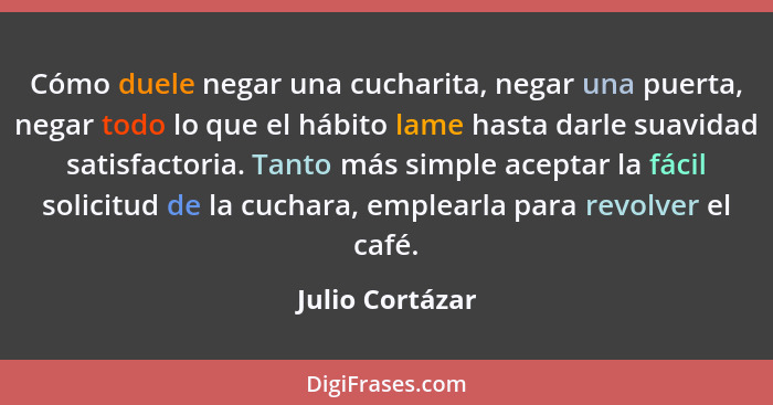 Cómo duele negar una cucharita, negar una puerta, negar todo lo que el hábito lame hasta darle suavidad satisfactoria. Tanto más simp... - Julio Cortázar