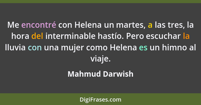 Me encontré con Helena un martes, a las tres, la hora del interminable hastío. Pero escuchar la lluvia con una mujer como Helena es u... - Mahmud Darwish