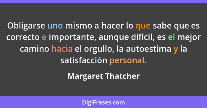 Obligarse uno mismo a hacer lo que sabe que es correcto e importante, aunque difícil, es el mejor camino hacia el orgullo, la auto... - Margaret Thatcher