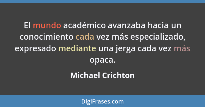 El mundo académico avanzaba hacia un conocimiento cada vez más especializado, expresado mediante una jerga cada vez más opaca.... - Michael Crichton