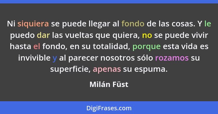 Ni siquiera se puede llegar al fondo de las cosas. Y le puedo dar las vueltas que quiera, no se puede vivir hasta el fondo, en su totalid... - Milán Füst