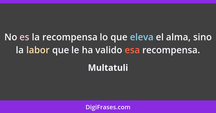 No es la recompensa lo que eleva el alma, sino la labor que le ha valido esa recompensa.... - Multatuli