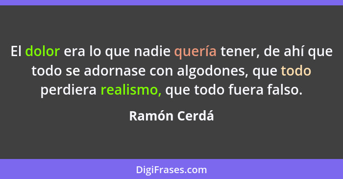 El dolor era lo que nadie quería tener, de ahí que todo se adornase con algodones, que todo perdiera realismo, que todo fuera falso.... - Ramón Cerdá