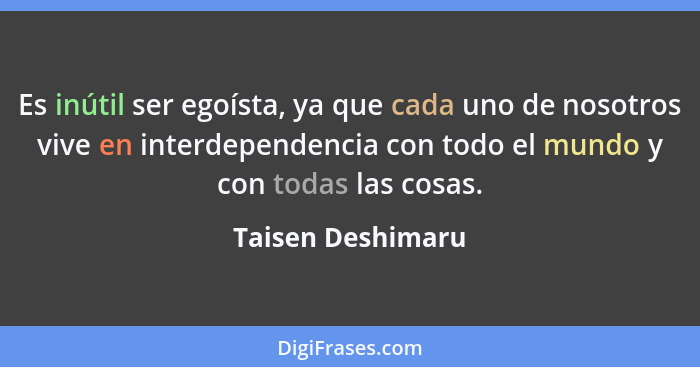 Es inútil ser egoísta, ya que cada uno de nosotros vive en interdependencia con todo el mundo y con todas las cosas.... - Taisen Deshimaru