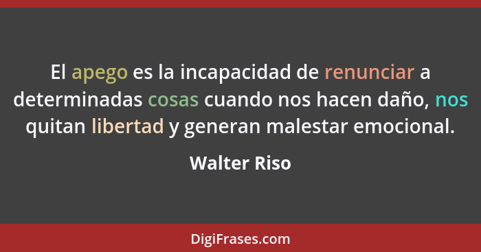 El apego es la incapacidad de renunciar a determinadas cosas cuando nos hacen daño, nos quitan libertad y generan malestar emocional.... - Walter Riso