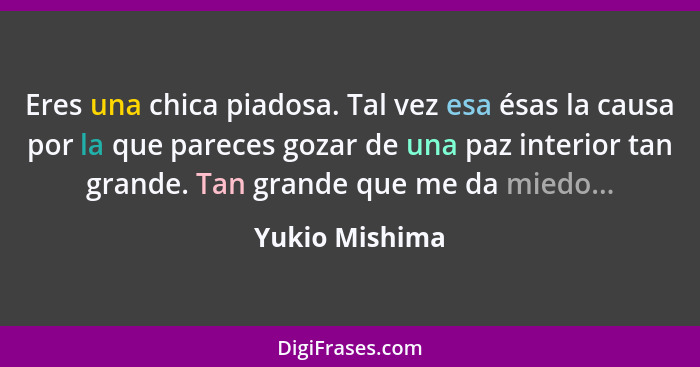 Eres una chica piadosa. Tal vez esa ésas la causa por la que pareces gozar de una paz interior tan grande. Tan grande que me da miedo.... - Yukio Mishima