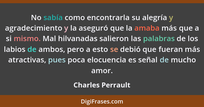 No sabía como encontrarla su alegría y agradecimiento y la aseguró que la amaba más que a si mismo. Mal hilvanadas salieron las pal... - Charles Perrault