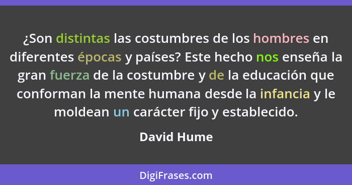 ¿Son distintas las costumbres de los hombres en diferentes épocas y países? Este hecho nos enseña la gran fuerza de la costumbre y de la... - David Hume