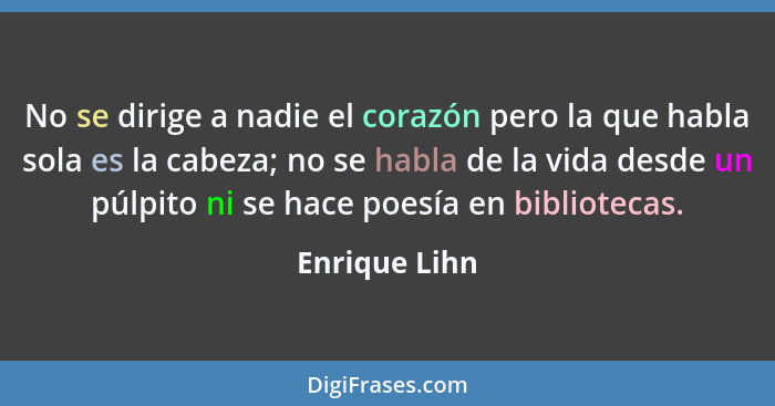 No se dirige a nadie el corazón pero la que habla sola es la cabeza; no se habla de la vida desde un púlpito ni se hace poesía en bibli... - Enrique Lihn