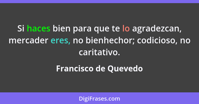 Si haces bien para que te lo agradezcan, mercader eres, no bienhechor; codicioso, no caritativo.... - Francisco de Quevedo