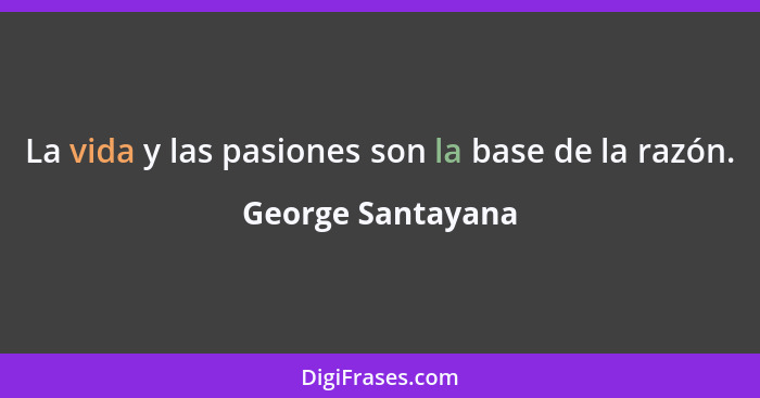 La vida y las pasiones son la base de la razón.... - George Santayana