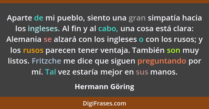 Aparte de mi pueblo, siento una gran simpatía hacia los ingleses. Al fin y al cabo, una cosa está clara: Alemania se alzará con los i... - Hermann Göring