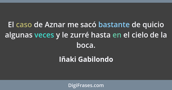 El caso de Aznar me sacó bastante de quicio algunas veces y le zurré hasta en el cielo de la boca.... - Iñaki Gabilondo