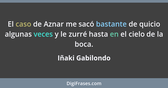 El caso de Aznar me sacó bastante de quicio algunas veces y le zurré hasta en el cielo de la boca.... - Iñaki Gabilondo