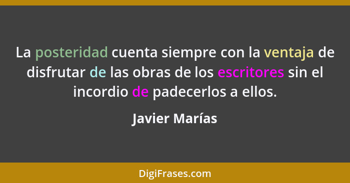 La posteridad cuenta siempre con la ventaja de disfrutar de las obras de los escritores sin el incordio de padecerlos a ellos.... - Javier Marías