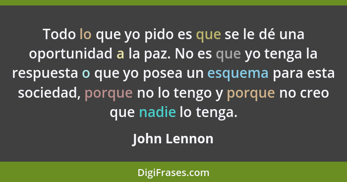 Todo lo que yo pido es que se le dé una oportunidad a la paz. No es que yo tenga la respuesta o que yo posea un esquema para esta socied... - John Lennon