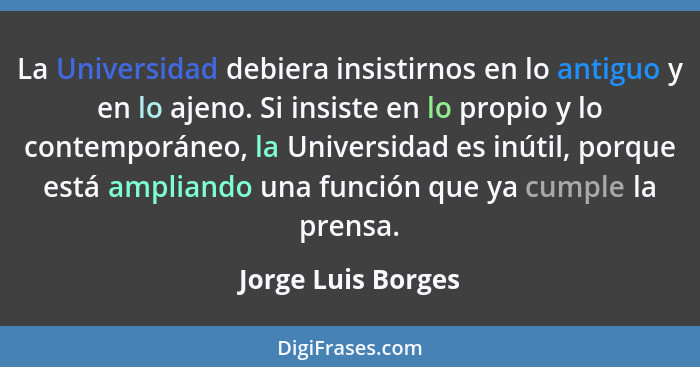 La Universidad debiera insistirnos en lo antiguo y en lo ajeno. Si insiste en lo propio y lo contemporáneo, la Universidad es inút... - Jorge Luis Borges