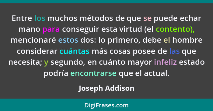 Entre los muchos métodos de que se puede echar mano para conseguir esta virtud (el contento), mencionaré estos dos: lo primero, debe... - Joseph Addison