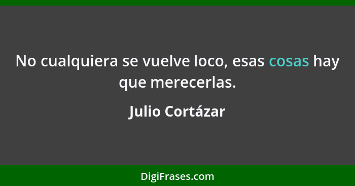 No cualquiera se vuelve loco, esas cosas hay que merecerlas.... - Julio Cortázar