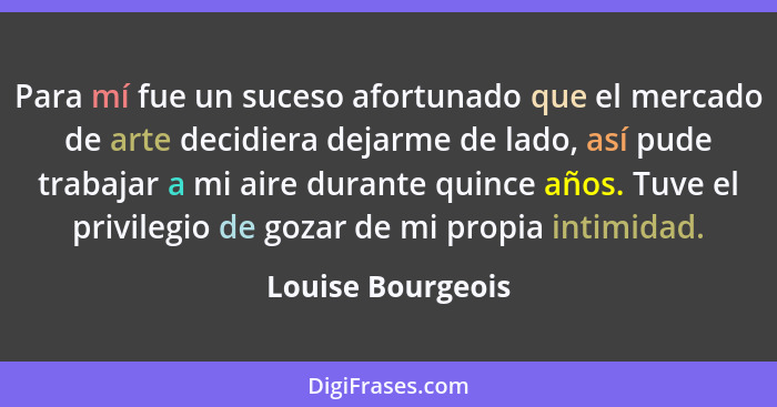 Para mí fue un suceso afortunado que el mercado de arte decidiera dejarme de lado, así pude trabajar a mi aire durante quince años.... - Louise Bourgeois