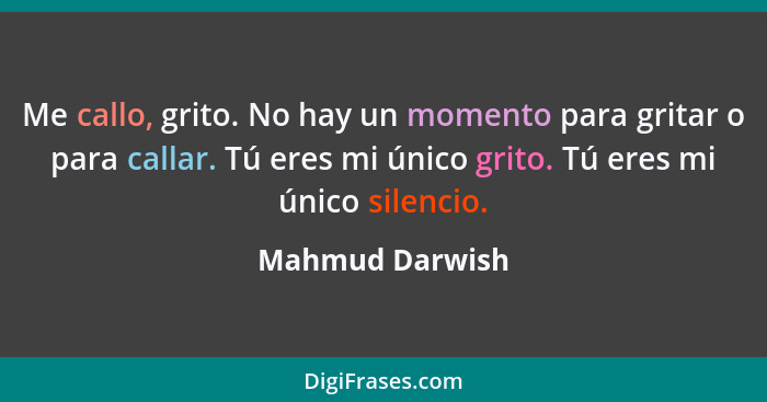 Me callo, grito. No hay un momento para gritar o para callar. Tú eres mi único grito. Tú eres mi único silencio.... - Mahmud Darwish