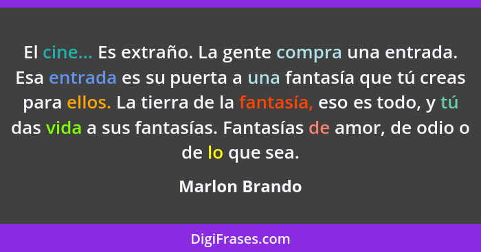 El cine... Es extraño. La gente compra una entrada. Esa entrada es su puerta a una fantasía que tú creas para ellos. La tierra de la f... - Marlon Brando