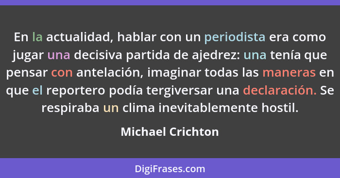 En la actualidad, hablar con un periodista era como jugar una decisiva partida de ajedrez: una tenía que pensar con antelación, ima... - Michael Crichton