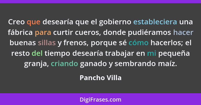 Creo que desearía que el gobierno estableciera una fábrica para curtir cueros, donde pudiéramos hacer buenas sillas y frenos, porque sé... - Pancho Villa