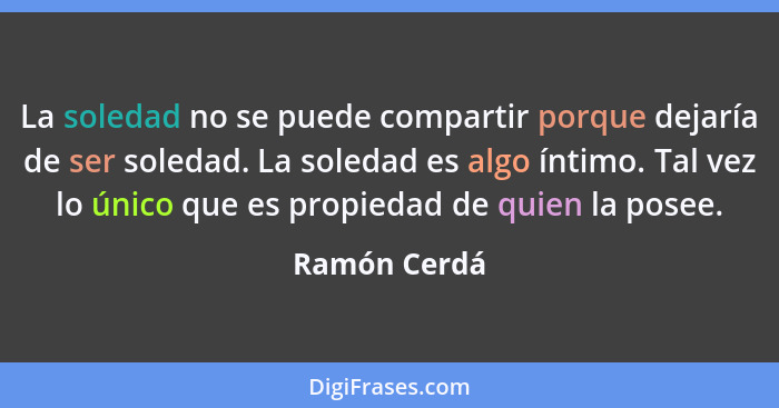 La soledad no se puede compartir porque dejaría de ser soledad. La soledad es algo íntimo. Tal vez lo único que es propiedad de quien la... - Ramón Cerdá