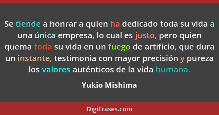 Se tiende a honrar a quien ha dedicado toda su vida a una única empresa, lo cual es justo, pero quien quema toda su vida en un fuego d... - Yukio Mishima