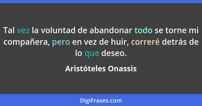 Tal vez la voluntad de abandonar todo se torne mi compañera, pero en vez de huir, correré detrás de lo que deseo.... - Aristóteles Onassis