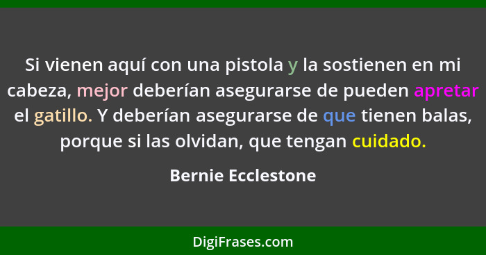 Si vienen aquí con una pistola y la sostienen en mi cabeza, mejor deberían asegurarse de pueden apretar el gatillo. Y deberían ase... - Bernie Ecclestone