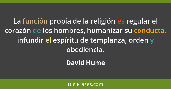 La función propia de la religión es regular el corazón de los hombres, humanizar su conducta, infundir el espíritu de templanza, orden y... - David Hume