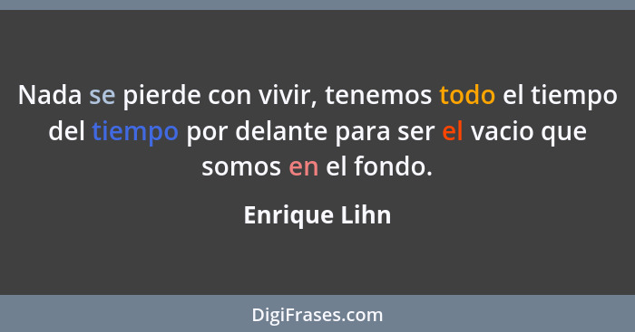 Nada se pierde con vivir, tenemos todo el tiempo del tiempo por delante para ser el vacio que somos en el fondo.... - Enrique Lihn