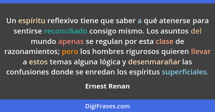 Un espíritu reflexivo tiene que saber a qué atenerse para sentirse reconciliado consigo mismo. Los asuntos del mundo apenas se regulan... - Ernest Renan