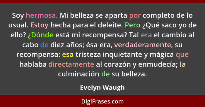 Soy hermosa. Mi belleza se aparta por completo de lo usual. Estoy hecha para el deleite. Pero ¿Qué saco yo de ello? ¿Dónde está mi reco... - Evelyn Waugh